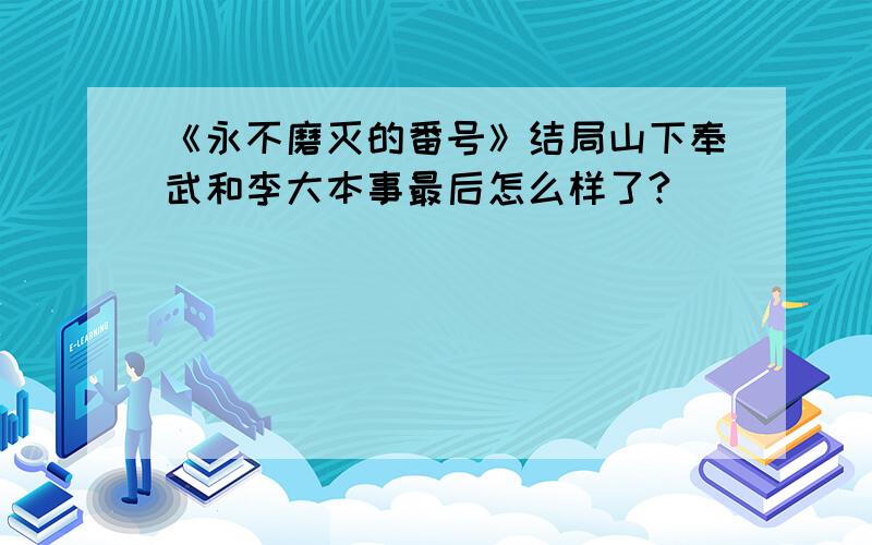 《永不磨灭的番号》结局山下奉武和李大本事最后怎么样了?