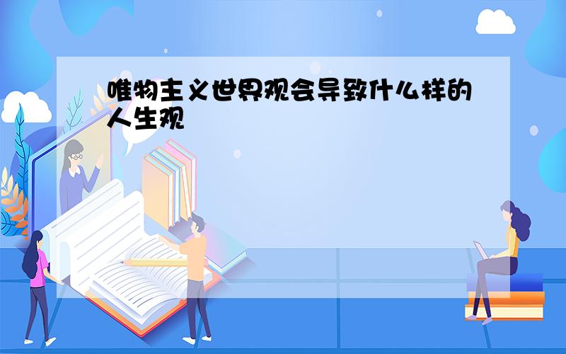 唯物主义世界观会导致什么样的人生观