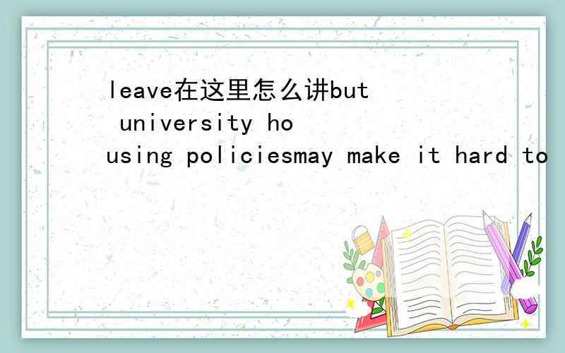 leave在这里怎么讲but university housing policiesmay make it hard to leave.