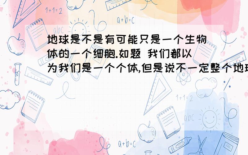 地球是不是有可能只是一个生物体的一个细胞.如题 我们都以为我们是一个个体,但是说不一定整个地球都只是一个巨大生物体的一个细胞,而我们只是这个细胞上的一个小的寄生物.