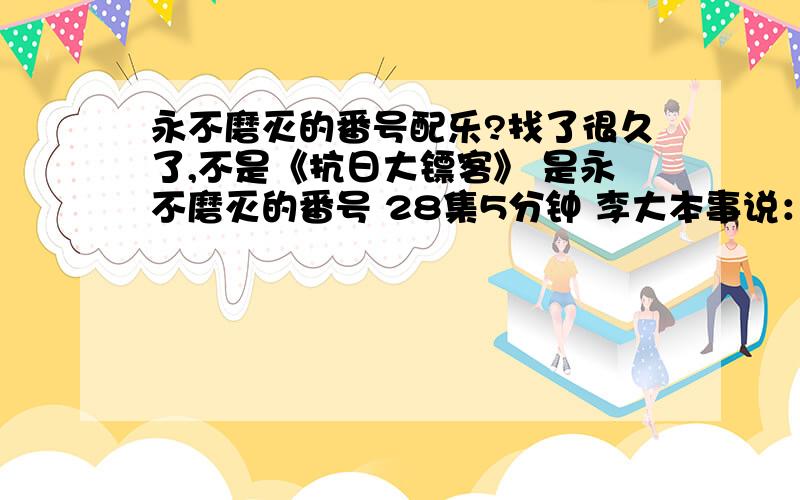 永不磨灭的番号配乐?找了很久了,不是《抗日大镖客》 是永不磨灭的番号 28集5分钟 李大本事说：“媳妇儿,你在天上看着,你男人就是万夫莫敌的吕布!”之后手挥双刀,冲向敌人的炮兵阵地的