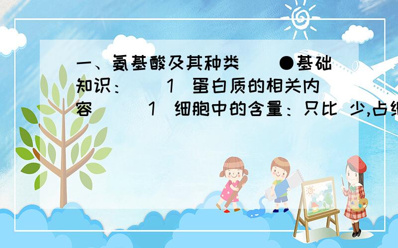 一、氨基酸及其种类　　●基础知识：　　1．蛋白质的相关内容　　(1)细胞中的含量：只比 少,占细胞鲜重的 ,干重的 以上,是含量最多的有机物.　　(2)化学组成：主要有 四种化学元素组成,