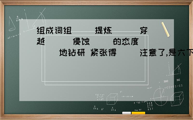 组成词组( )提炼 （ ）穿越 （ ）侵蚀（ )的态度 （ ）地钻研 紧张得（ )注意了,是六下人教版语文第18课同步上的题目.如果可以,帮我把下面的排序也做一下,写出序号.