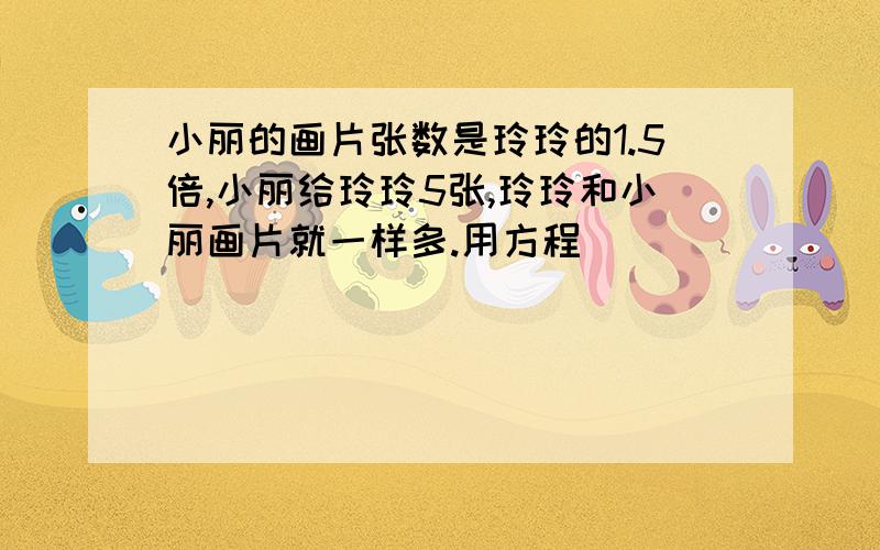 小丽的画片张数是玲玲的1.5倍,小丽给玲玲5张,玲玲和小丽画片就一样多.用方程