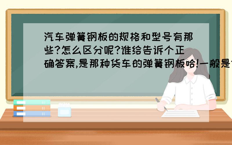 汽车弹簧钢板的规格和型号有那些?怎么区分呢?谁给告诉个正确答案,是那种货车的弹簧钢板哈!一般是145桥和153桥的,前桥和后桥的弹簧钢板的型号和规格,还有最 重要的一点 是怎么区分,