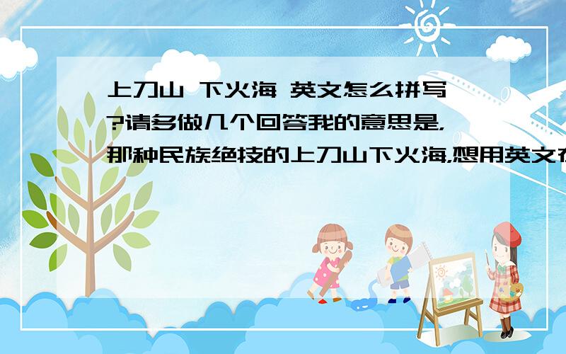 上刀山 下火海 英文怎么拼写?请多做几个回答我的意思是，那种民族绝技的上刀山下火海，想用英文在youtube上搜索点资料