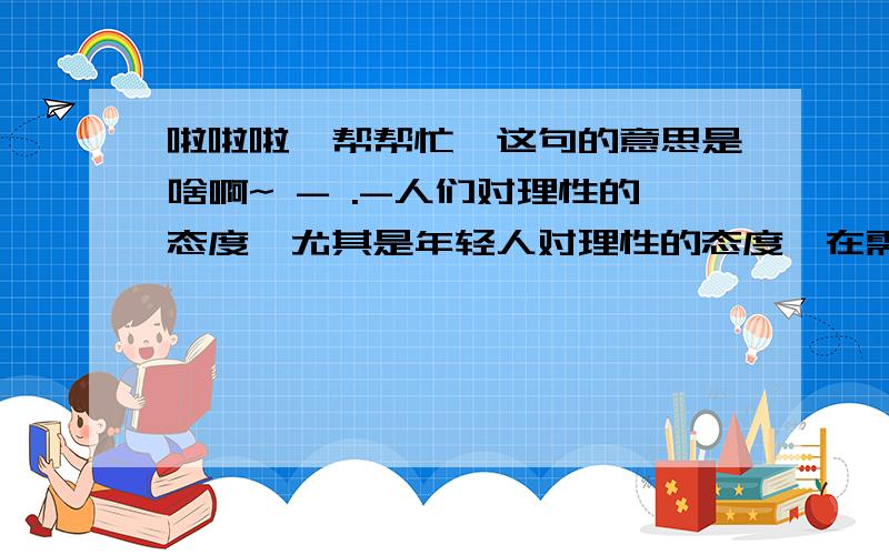 啦啦啦,帮帮忙,这句的意思是啥啊~ - .-人们对理性的态度,尤其是年轻人对理性的态度,在需要理性指点迷途时,却是矛盾的,非理性的,他们不以违情背理,不以自己的愚妄之举为耻,倒以悔过为耻