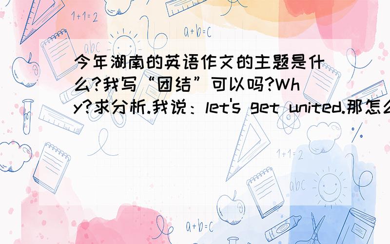 今年湖南的英语作文的主题是什么?我写“团结”可以吗?Why?求分析.我说：let's get united.那怎么网上说的积少成多?