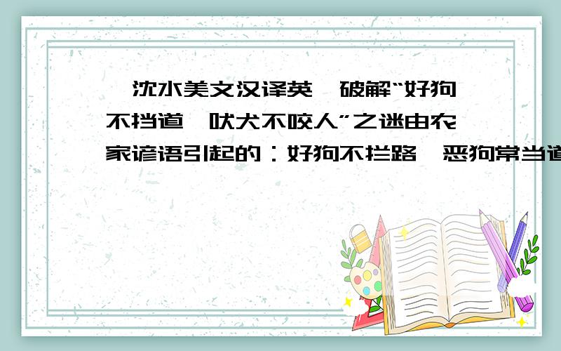 【沈水美文汉译英】破解“好狗不挡道,吠犬不咬人”之迷由农家谚语引起的：好狗不拦路,恶狗常当道;吠犬不咬人,咬人不必叫.吠犬不咬人一句,狗虽然对不认识的人很凶,但是也要分场合的,