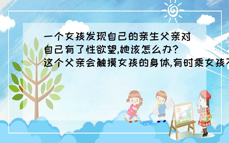 一个女孩发现自己的亲生父亲对自己有了性欲望,她该怎么办?这个父亲会触摸女孩的身体,有时乘女孩不注意的时候,抚摸女孩,不过这个女孩的父亲并不知道女孩发现了,他可能以为女孩认为这