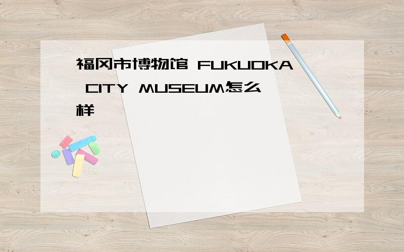 福冈市博物馆 FUKUOKA CITY MUSEUM怎么样