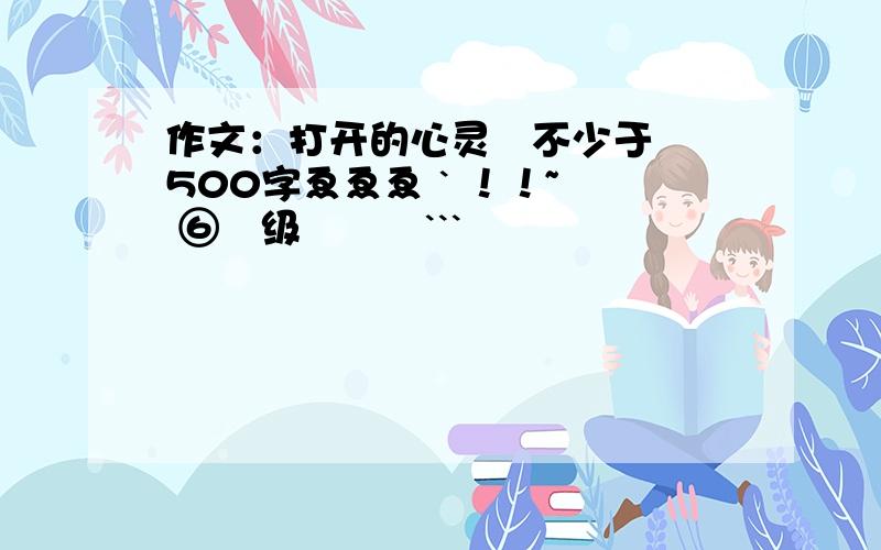 作文：打开的心灵   不少于500字ゑゑゑ ` ！！~  ⑥哖级嘚莋呅```