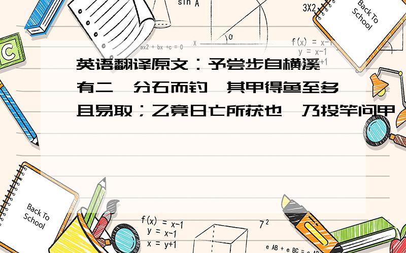 英语翻译原文：予尝步自横溪,有二叟分石而钓,其甲得鱼至多且易取；乙竟日亡所获也,乃投竿问甲曰：“食饵同,钓之水亦同,何得失之异耶?” 甲曰：“吾方下钓时,但知有我而不知有鱼,目不