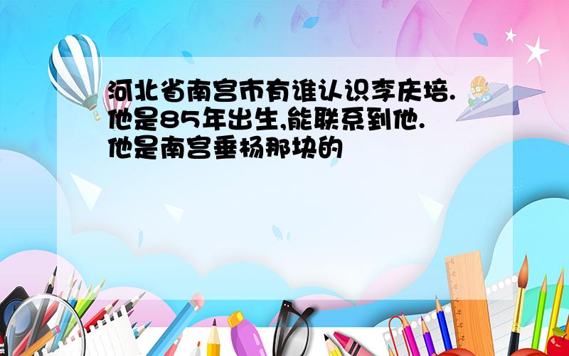 河北省南宫市有谁认识李庆培.他是85年出生,能联系到他.他是南宫垂杨那块的