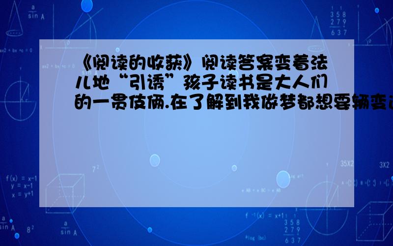 《阅读的收获》阅读答案变着法儿地“引诱”孩子读书是大人们的一贯伎俩.在了解到我做梦都想要辆变速自行车后,老爸想出了“读书换车”的招数.为了梦寐以求的小车,我只好捧起重重的“