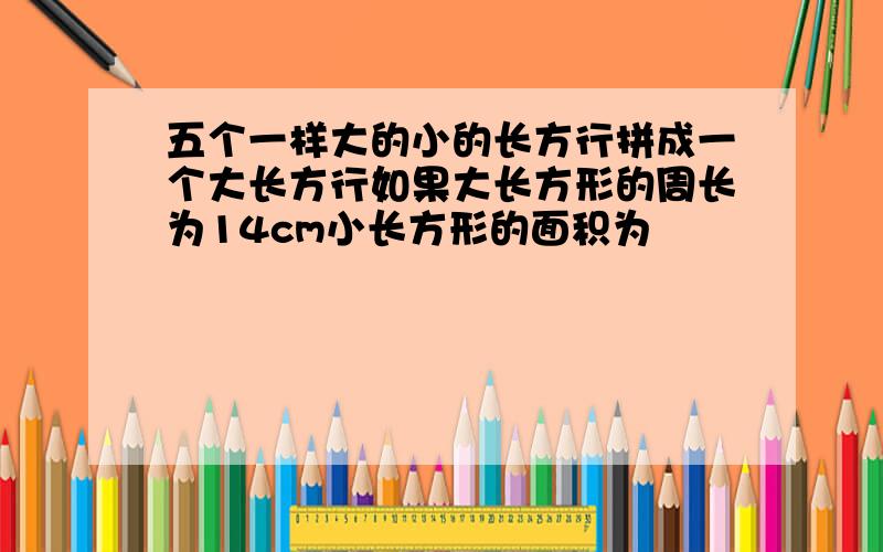 五个一样大的小的长方行拼成一个大长方行如果大长方形的周长为14cm小长方形的面积为