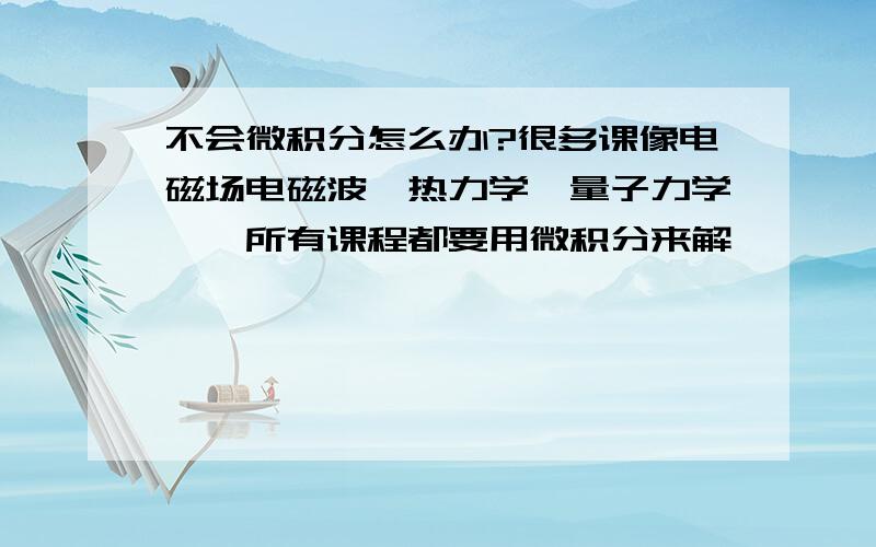 不会微积分怎么办?很多课像电磁场电磁波,热力学,量子力学……所有课程都要用微积分来解,