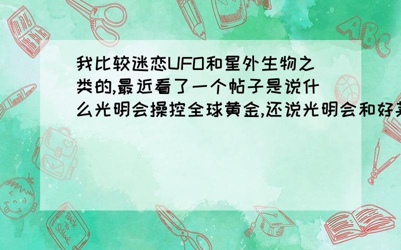 我比较迷恋UFO和星外生物之类的,最近看了一个帖子是说什么光明会操控全球黄金,还说光明会和好莱坞有连系,光明会,共济会,影子政府~都是什么呀?是外星人的阴谋?还是地球人的阴谋?藐视一