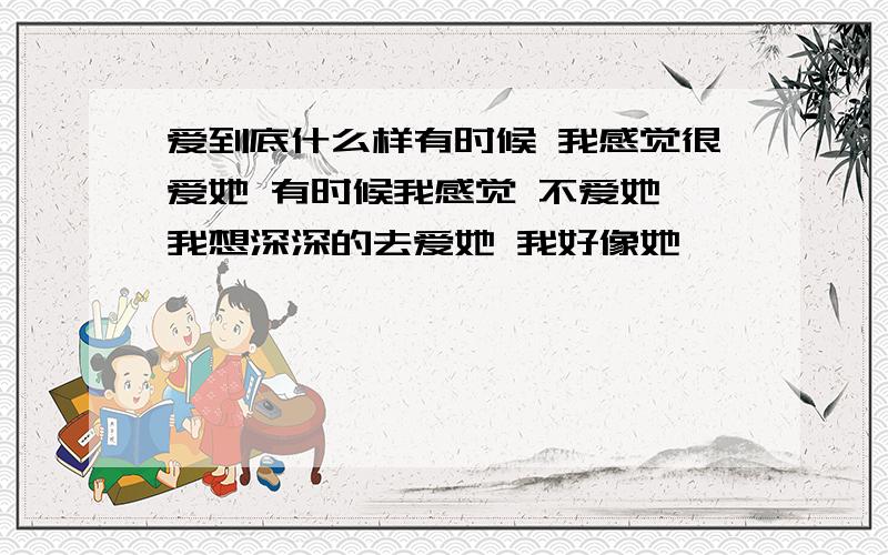 爱到底什么样有时候 我感觉很爱她 有时候我感觉 不爱她 我想深深的去爱她 我好像她