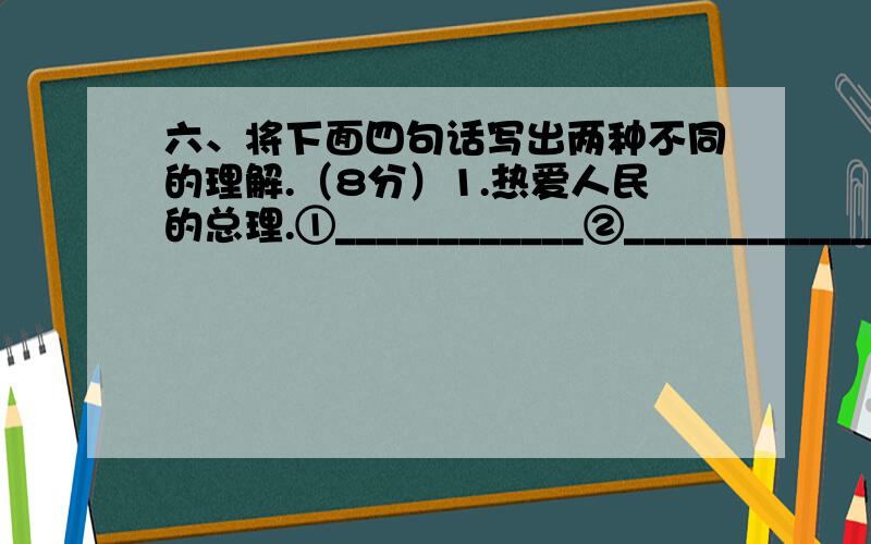 六、将下面四句话写出两种不同的理解.（8分）1.热爱人民的总理.①____________②___________________2.江苏和浙江的部分地区特别富裕.①_________②_______________3.炒肉丝.①__________②_________4.他去了半