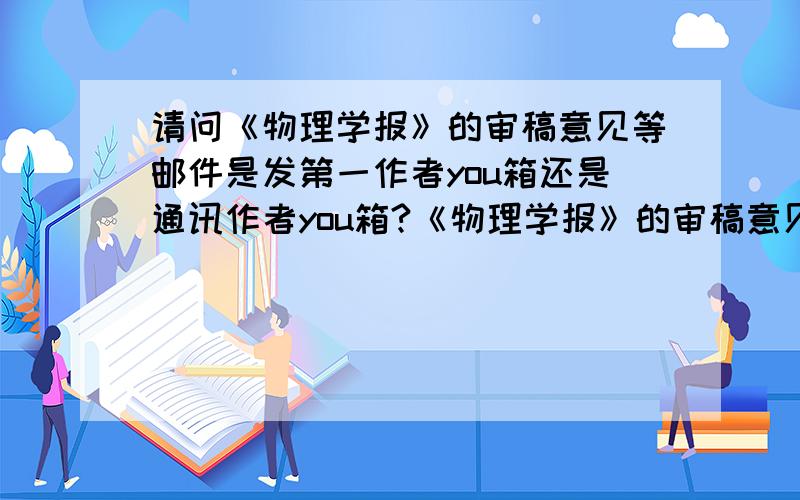 请问《物理学报》的审稿意见等邮件是发第一作者you箱还是通讯作者you箱?《物理学报》的审稿意见等邮件是发第一作者you箱还是通讯作者you箱?