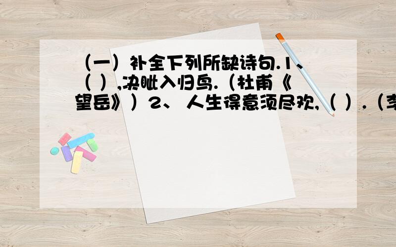 （一）补全下列所缺诗句.1、（ ）,决眦入归鸟.（杜甫《望岳》）2、 人生得意须尽欢,（ ）.（李白《将进酒》）3、 惶恐滩头说惶恐,（ ）.（文天祥《过零丁洋》）4、（ ）,悠然见南山.（陶