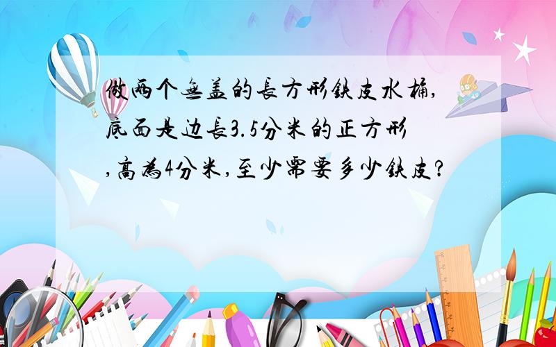 做两个无盖的长方形铁皮水桶,底面是边长3.5分米的正方形,高为4分米,至少需要多少铁皮?