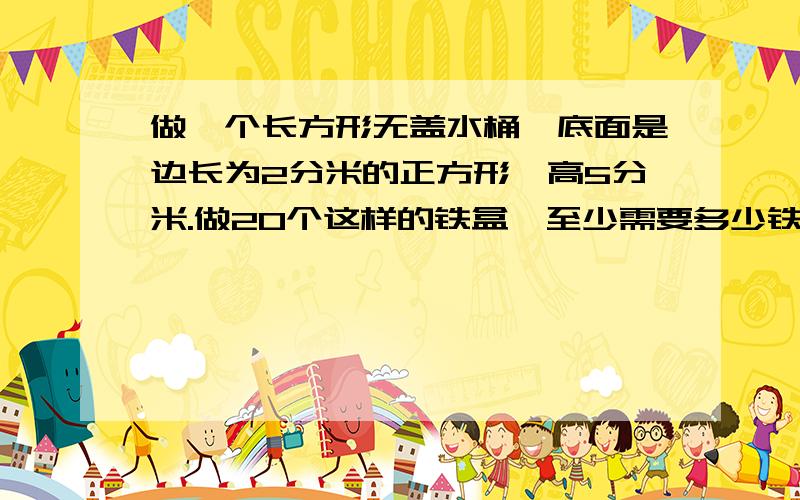 做一个长方形无盖水桶,底面是边长为2分米的正方形,高5分米.做20个这样的铁盒,至少需要多少铁皮?