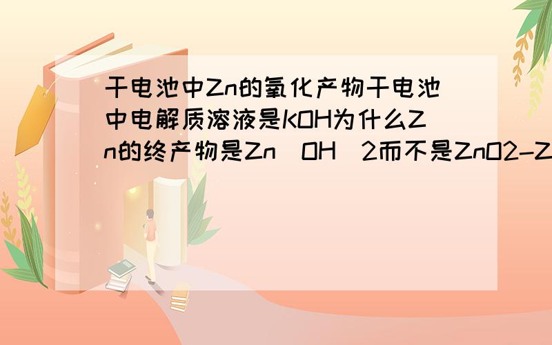 干电池中Zn的氧化产物干电池中电解质溶液是KOH为什么Zn的终产物是Zn(OH)2而不是ZnO2-Zn与Al内似在碱性溶液中以ZnO2-或是(Zn(OH)4)-形式存在