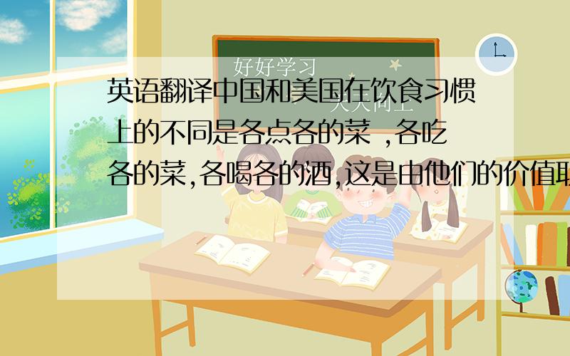 英语翻译中国和美国在饮食习惯上的不同是各点各的菜 ,各吃各的菜,各喝各的酒,这是由他们的价值取向所决定的.以免把自己的意志强加于他人,而中国文化则讲究一个和字,他们认为个人的意