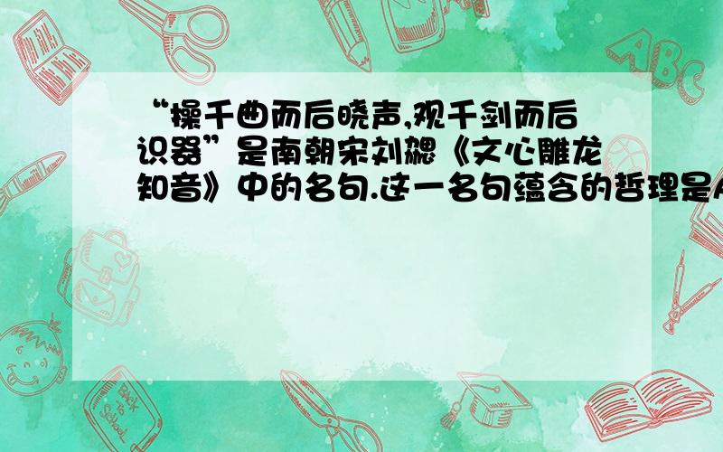 “操千曲而后晓声,观千剑而后识器”是南朝宋刘勰《文心雕龙知音》中的名句.这一名句蕴含的哲理是A.实践出真知 B.实践是认识发展的动力 C.实践是检验认识正确与否的标准 D.认识的根本任