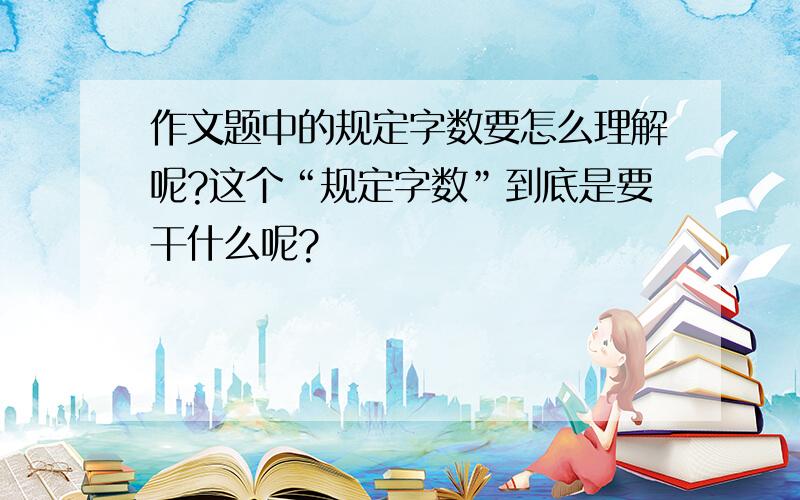 作文题中的规定字数要怎么理解呢?这个“规定字数”到底是要干什么呢?