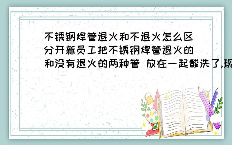 不锈钢焊管退火和不退火怎么区分开新员工把不锈钢焊管退火的和没有退火的两种管 放在一起酸洗了,现在区分不出来了,没有任何标记,各位师傅谁能交小弟个办法,把他们分开,我重分酬谢,十