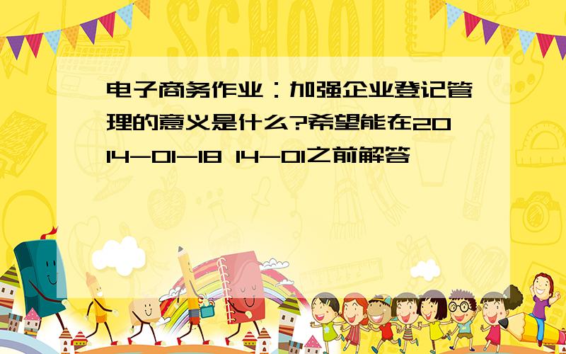 电子商务作业：加强企业登记管理的意义是什么?希望能在2014-01-18 14-01之前解答