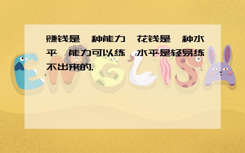 赚钱是一种能力,花钱是一种水平,能力可以练,水平是轻易练不出来的.