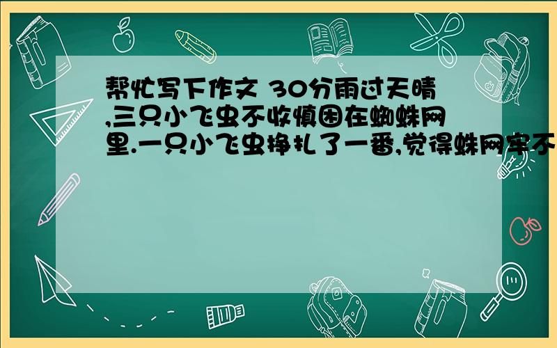 帮忙写下作文 30分雨过天晴,三只小飞虫不收慎困在蜘蛛网里.一只小飞虫挣扎了一番,觉得蛛网牢不可破,心灰意冷地哀叹道：“死定了”.它轻易地放弃努力,果然,不久以后,就可怜地死了.另外