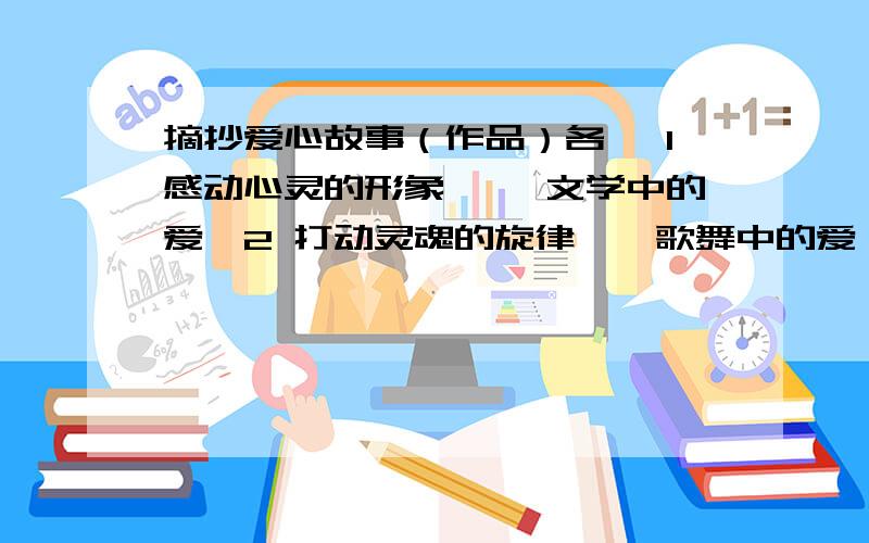 摘抄爱心故事（作品）各一 1感动心灵的形象 ——文学中的爱,2 打动灵魂的旋律——歌舞中的爱,3 拨动心弦的瞬间——影视中的爱 4 撼动心灵的往事——生活中的爱                加起来1000字