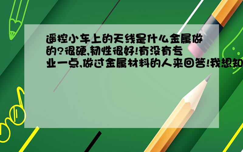 遥控小车上的天线是什么金属做的?很硬,韧性很好!有没有专业一点,做过金属材料的人来回答!我想知道的是这根天线是什么材料做的?