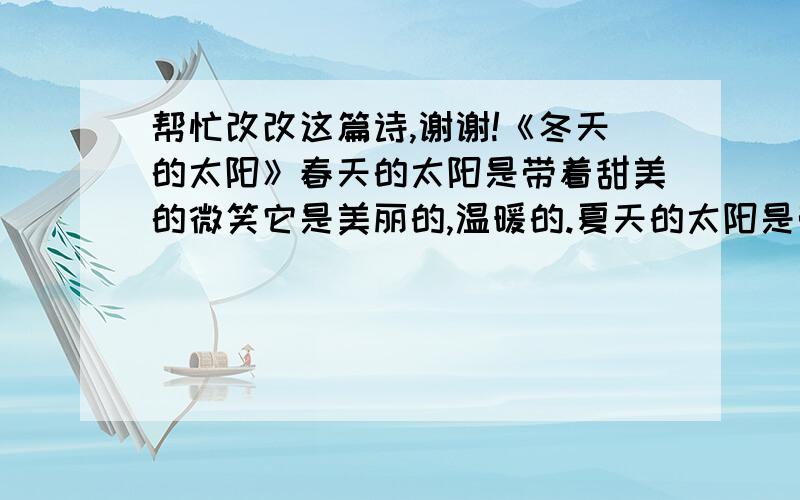 帮忙改改这篇诗,谢谢!《冬天的太阳》春天的太阳是带着甜美的微笑它是美丽的,温暖的.夏天的太阳是带着愤怒的火焰它是狂躁的,炎热的.秋天的太阳是带着丰收的喜悦它是甜蜜的,柔和的.冬