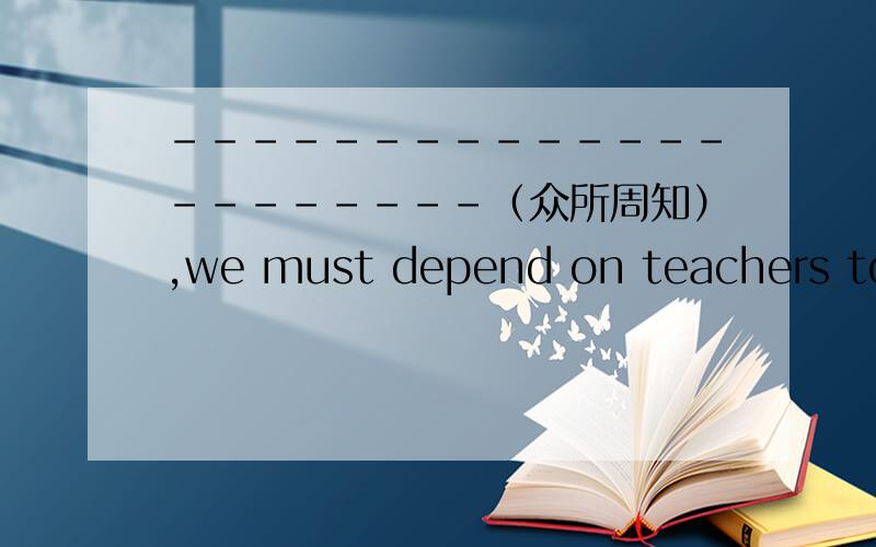 ----------------------（众所周知）,we must depend on teachers to acqui