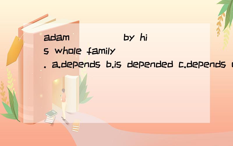 adam_____by his whole family. a.depends b.is depended c.depends on d.is depended on