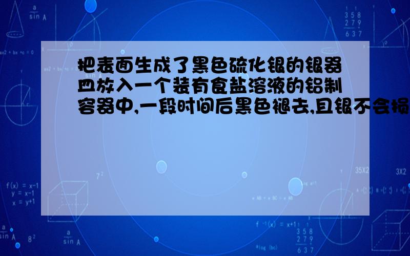 把表面生成了黑色硫化银的银器皿放入一个装有食盐溶液的铝制容器中,一段时间后黑色褪去,且银不会损失.1正负极发生的电极反应.2反应过程中产生臭鸡蛋气味气体,溶液中发生的反应为,原