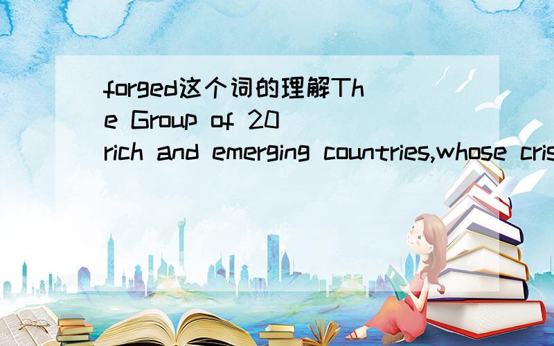 forged这个词的理解The Group of 20 rich and emerging countries,whose crisis-forged unity helped to end the global recession,must find common ground on controversial matters including regulating banks,rebalancing global growth and giving fast-gro