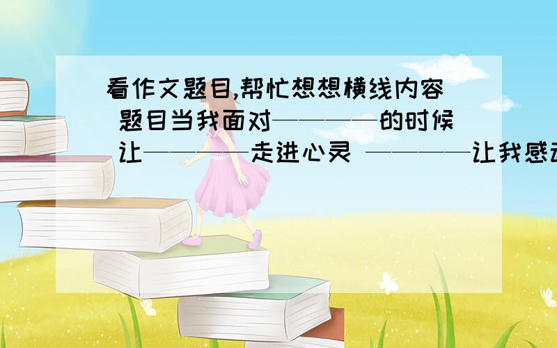 看作文题目,帮忙想想横线内容 题目当我面对————的时候 让————走进心灵 ————让我感动越多越好,