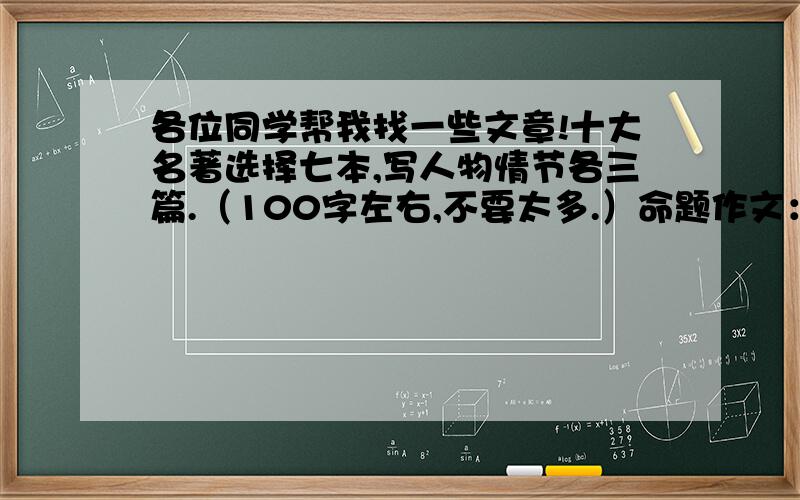 各位同学帮我找一些文章!十大名著选择七本,写人物情节各三篇.（100字左右,不要太多.）命题作文：秘密、补话题作文：和谐（作文500个字作左右,不要超出去太多.）还要报刊杂志的读后感15