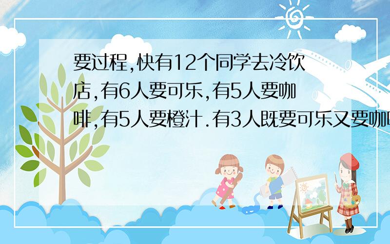 要过程,快有12个同学去冷饮店,有6人要可乐,有5人要咖啡,有5人要橙汁.有3人既要可乐又要咖啡,有2人既要咖啡又要橙汁,有3人既要可乐又要橙汁,有1人可乐、橙汁、咖啡都要.有没有什么冷饮都