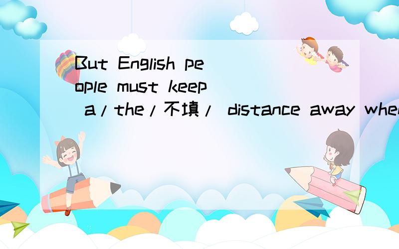 But English people must keep a/the/不填/ distance away when they are talking.