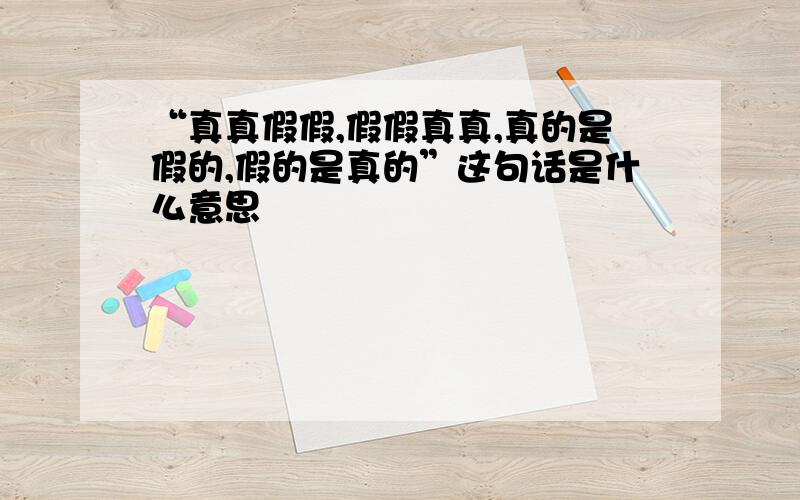 “真真假假,假假真真,真的是假的,假的是真的”这句话是什么意思