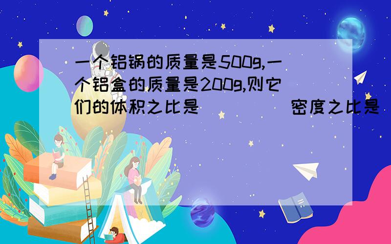 一个铝锅的质量是500g,一个铝盒的质量是200g,则它们的体积之比是_____密度之比是_