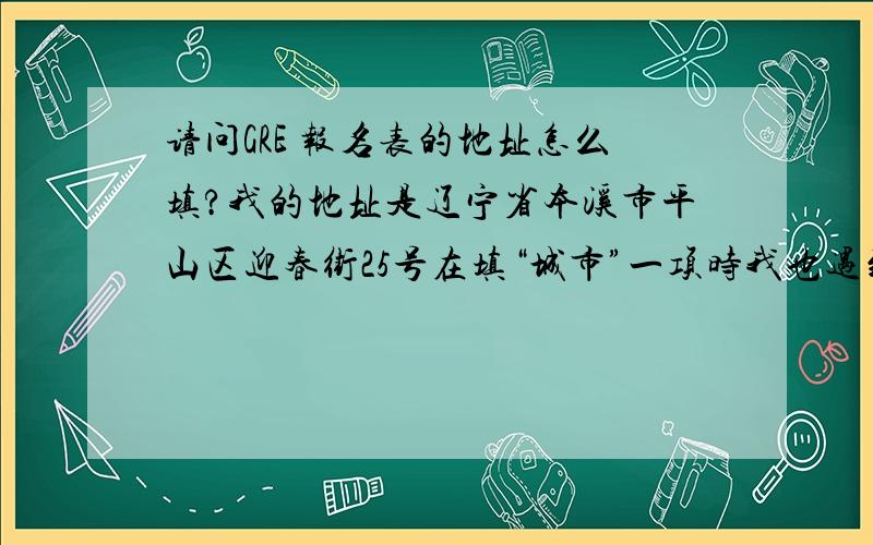 请问GRE 报名表的地址怎么填?我的地址是辽宁省本溪市平山区迎春街25号在填“城市”一项时我也遇到的了问题,说我“包含无效字符”,那么我改怎么填呢?